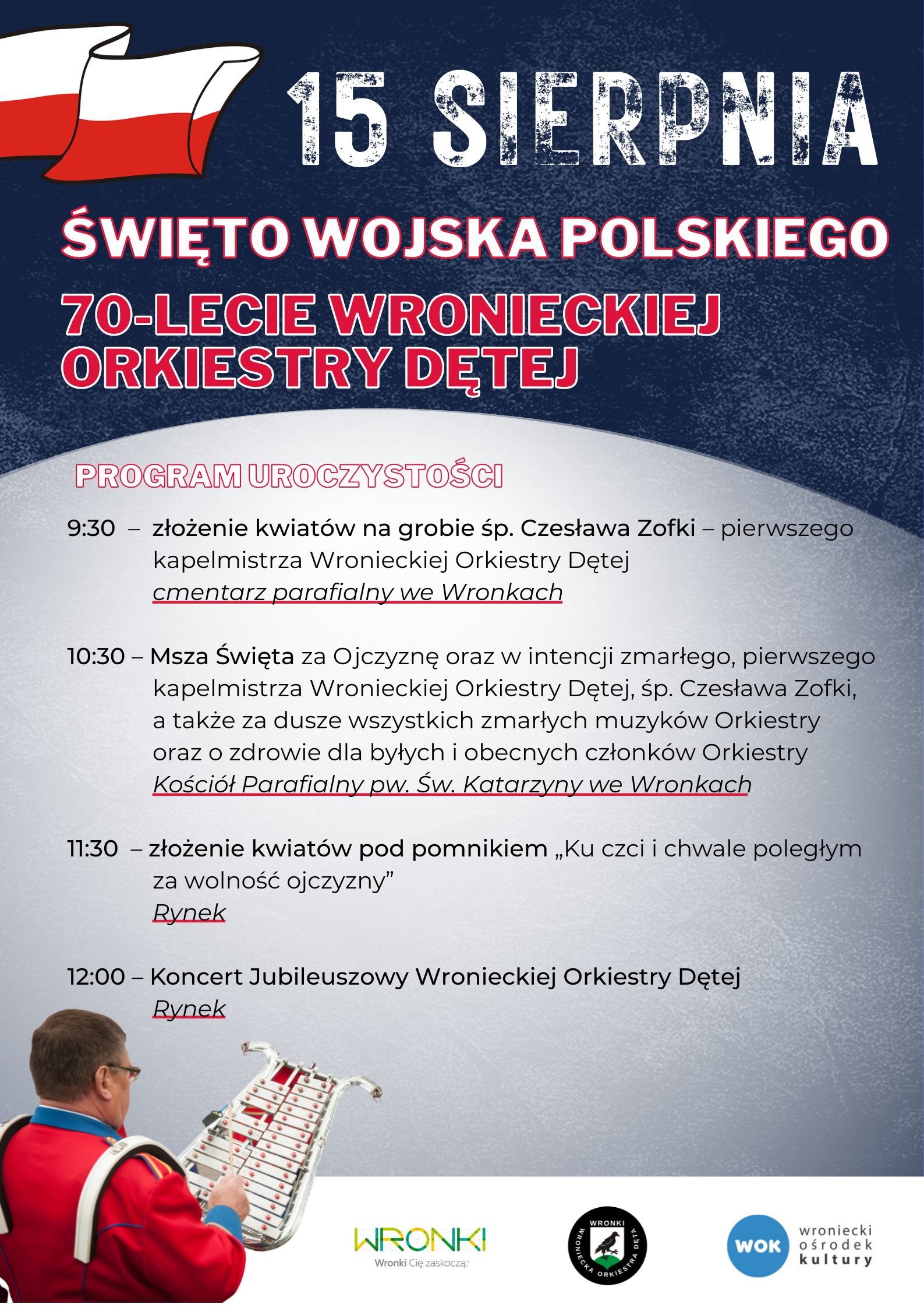 15 sierpnia Święto Wojska Polskiego, 70-lecie Wronieckiej Orkiestry Dętej, 9:30 – złożenie kwiatów na&nbsp;grobie śp. Czesława Zofki, pierwszego kapelmistrza Wronieckiej Orkiestry Dętej, cmentarz parafialny we Wronkach, 10:30 – Msza Święta za Ojczyznę oraz&nbsp;w intencji zmarłego pierwszego kapelmistrza Wronieckiej Orkiestry Dętej, śp. Czesława Zofki, a&nbsp;także za dusze wszystkich zmarłych muzyków Orkiestry oraz&nbsp;o zdrowie dla byłych i&nbsp;obecnych członków Orkiestry, Kościół Parafialny pw. Św. Katarzyny we Wronkach, 11:30 - złożenie kwiatów pod pomnikiem „Ku czci i&nbsp;chwale poległym za wolność ojczyzny”, Rynek, 12:00 - Koncert Jubileuszowy Wronieckiej Orkiestry Dętej, Rynek.