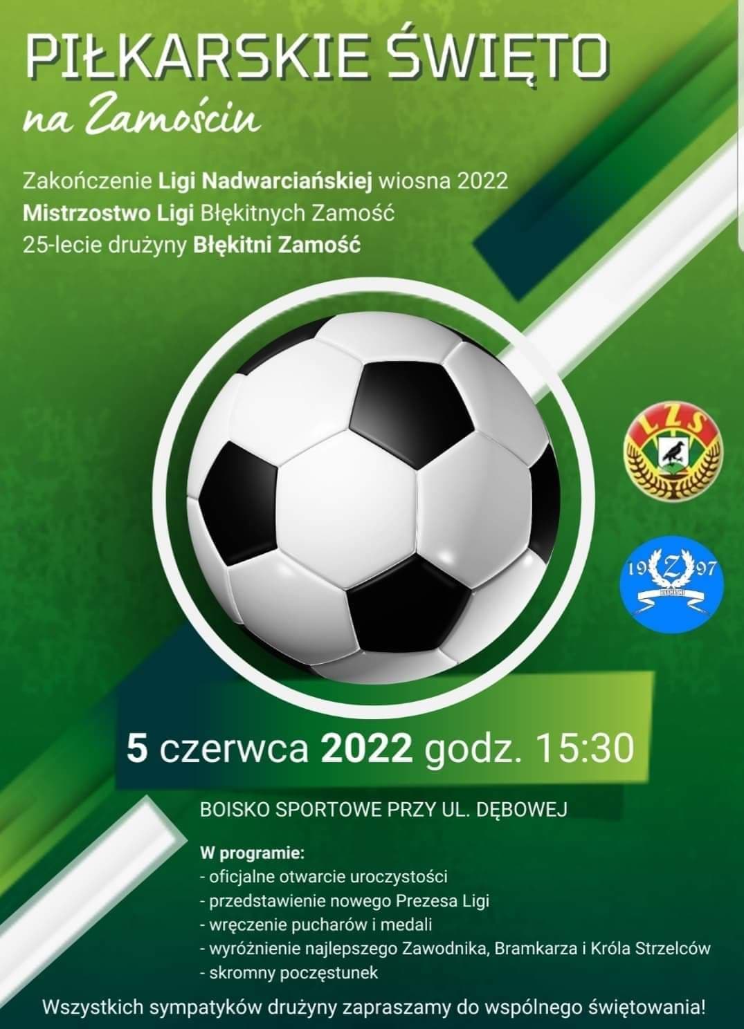 Piłkarskie Święto na&nbsp;Zamościu Zakończenie Ligii Nadwarciańskiej wiosna 2022 Mistrzostwo Ligii Błękitnych Zamość 25-lecie drużyny Błękitni Zamość 5 czerwca 2022 godz. 15:30 Boisko sportowe przy ul. Dębowej W programie – oficjalne otwarcie uroczystości – przedstawienie nowego Prezesa Ligi – wręczenie pucharów i&nbsp;medali – wyróżnienie najlepszego Zawodnika, Bramkarza i&nbsp;Króla Strzelców – skromny poczęstunek Wszystkich sympatyków drużyny zapraszamy do wspólnego świętowania 