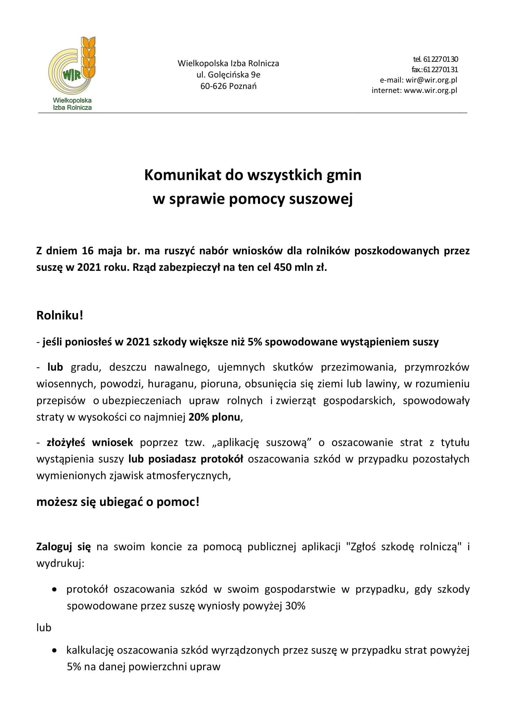 Komunikat do wszystkich gmin w sprawie pomocy suszowej  Z dniem 16 maja br. ma ruszyć nabór wniosków dla rolników poszkodowanych przez suszę w 2021 roku. Rząd zabezpieczył na ten cel 450 mln zł.  Rolniku! - jeśli poniosłeś w 2021 szkody większe niż 5% spowodowane wystąpieniem suszy - lub gradu, deszczu nawalnego, ujemnych skutków przezimowania, przymrozków wiosennych, powodzi, huraganu, pioruna, obsunięcia się ziemi lub lawiny, w rozumieniu przepisów o ubezpieczeniach upraw rolnych i zwierząt gospodarskich, spowodowały straty w wysokości co najmniej 20% plonu,  - złożyłeś wniosek poprzez tzw. „aplikację suszową” o oszacowanie strat z tytułu wystąpienia suszy lub posiadasz protokół oszacowania szkód w przypadku pozostałych wymienionych zjawisk atmosferycznych, możesz się ubiegać o pomoc!  Zaloguj się na swoim koncie za pomocą publicznej aplikacji "Zgłoś szkodę rolniczą" i wydrukuj: •	protokół oszacowania szkód w swoim gospodarstwie w przypadku, gdy szkody spowodowane przez suszę wyniosły powyżej 30% lub •	kalkulację oszacowania szkód wyrządzonych przez suszę w przypadku strat powyżej 5% na danej powierzchni upraw