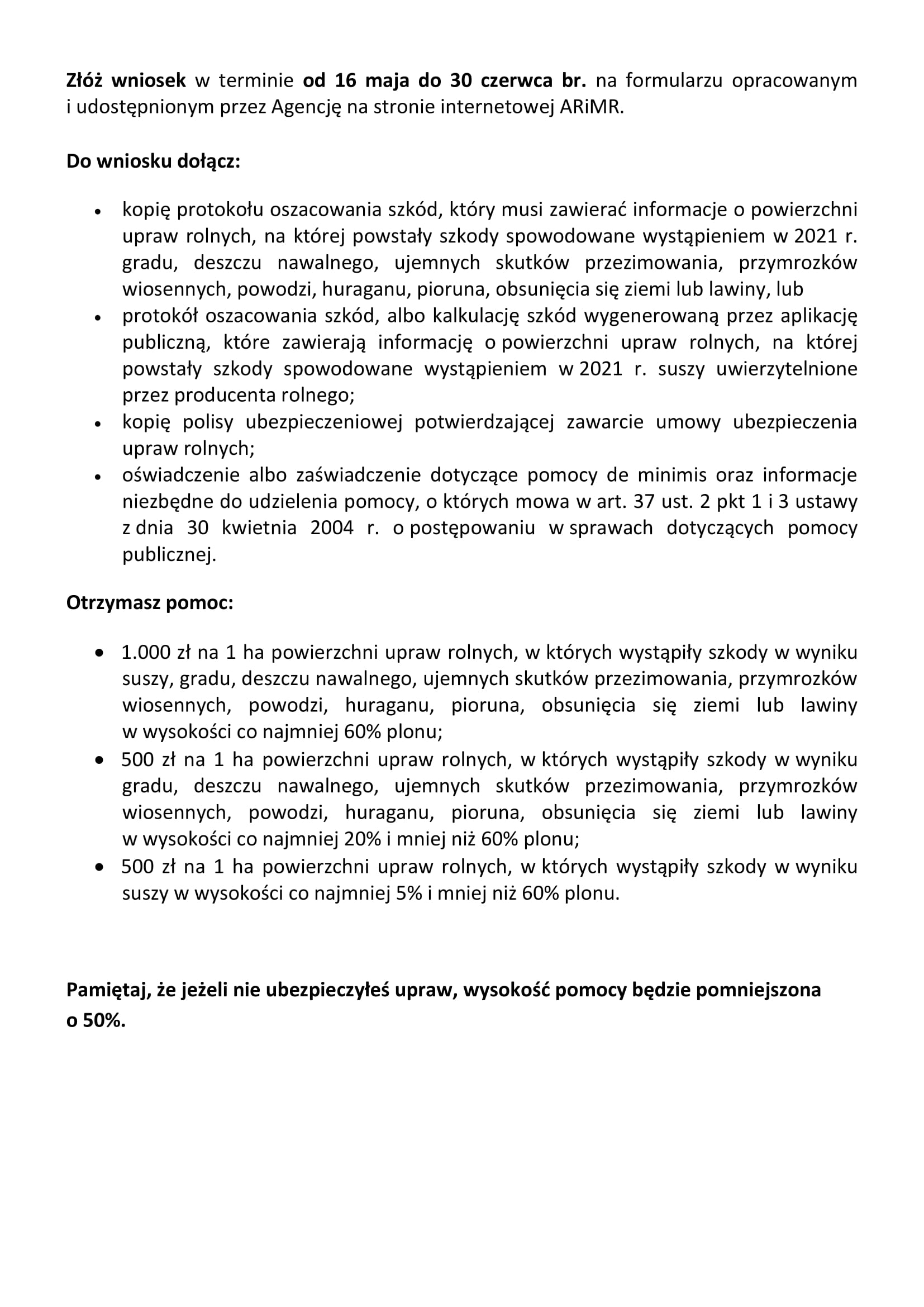 Złóż wniosek w terminie od 16 maja do 30 czerwca br. na formularzu opracowanym i udostępnionym przez Agencję na stronie internetowej ARiMR. Do wniosku dołącz: •	kopię protokołu oszacowania szkód, który musi zawierać informacje o powierzchni upraw rolnych, na której powstały szkody spowodowane wystąpieniem w 2021 r. gradu, deszczu nawalnego, ujemnych skutków przezimowania, przymrozków wiosennych, powodzi, huraganu, pioruna, obsunięcia się ziemi lub lawiny, lub •	protokół oszacowania szkód, albo kalkulację szkód wygenerowaną przez aplikację publiczną, które zawierają informację o powierzchni upraw rolnych, na której powstały szkody spowodowane wystąpieniem w 2021 r. suszy uwierzytelnione przez producenta rolnego; •	kopię polisy ubezpieczeniowej potwierdzającej zawarcie umowy ubezpieczenia upraw rolnych; •	oświadczenie albo zaświadczenie dotyczące pomocy de minimis oraz informacje niezbędne do udzielenia pomocy, o których mowa w art. 37 ust. 2 pkt 1 i 3 ustawy z dnia 30 kwietnia 2004 r. o postępowaniu w sprawach dotyczących pomocy publicznej. Otrzymasz pomoc: •	1.000 zł na 1 ha powierzchni upraw rolnych, w których wystąpiły szkody w wyniku suszy, gradu, deszczu nawalnego, ujemnych skutków przezimowania, przymrozków wiosennych, powodzi, huraganu, pioruna, obsunięcia się ziemi lub lawiny w wysokości co najmniej 60% plonu; •	500 zł na 1 ha powierzchni upraw rolnych, w których wystąpiły szkody w wyniku gradu, deszczu nawalnego, ujemnych skutków przezimowania, przymrozków wiosennych, powodzi, huraganu, pioruna, obsunięcia się ziemi lub lawiny w wysokości co najmniej 20% i mniej niż 60% plonu; •	500 zł na 1 ha powierzchni upraw rolnych, w których wystąpiły szkody w wyniku suszy w wysokości co najmniej 5% i mniej niż 60% plonu.  Pamiętaj, że jeżeli nie ubezpieczyłeś upraw, wysokość pomocy będzie pomniejszona o 50%.