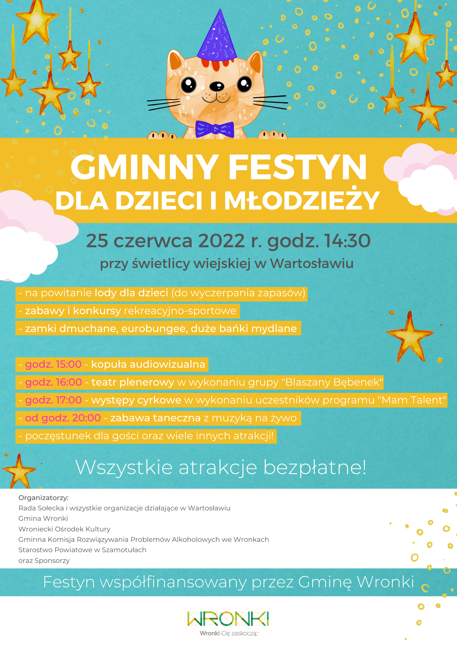 Gminny Festyn dla Dzieci i Młodzieży, 25 czerwca 2022 r. godz. 14:30 przy świetlicy wiejskiej w Wartosławiu. na powitanie lody dla dzieci (do wyczerpania zapasów), zabawy i konkursy rekreacyjno-sportowe, zamki dmuchane, eurobungee, duże bańki mydlane, godz. 15:00 - kopuła audiowizualna, godz. 16:00 - teatr plenerowy w wykonaniu grupy "Blaszany Bębenek", godz. 17:00 - występy cyrkowe w wykonaniu uczestników programu "Mam Talent", od godz. 20:00 - zabawa taneczna z muzyką na żywo, poczęstunek dla gości oraz wiele innych atrakcji! Wszystkie atrakcje bezpłatne. Organizatorzy: Rada Sołecka i wszystkie organizacje działające w Wartosławiu Gmina Wronki Wroniecki Ośrodek Kultury Gminna Komisja Rozwiązywania Problemów Alkoholowych we Wronkach Starostwo Powiatowe w Szamotułach oraz Sponsorzy. Festyn współfinansowany przez Gminę Wronki.