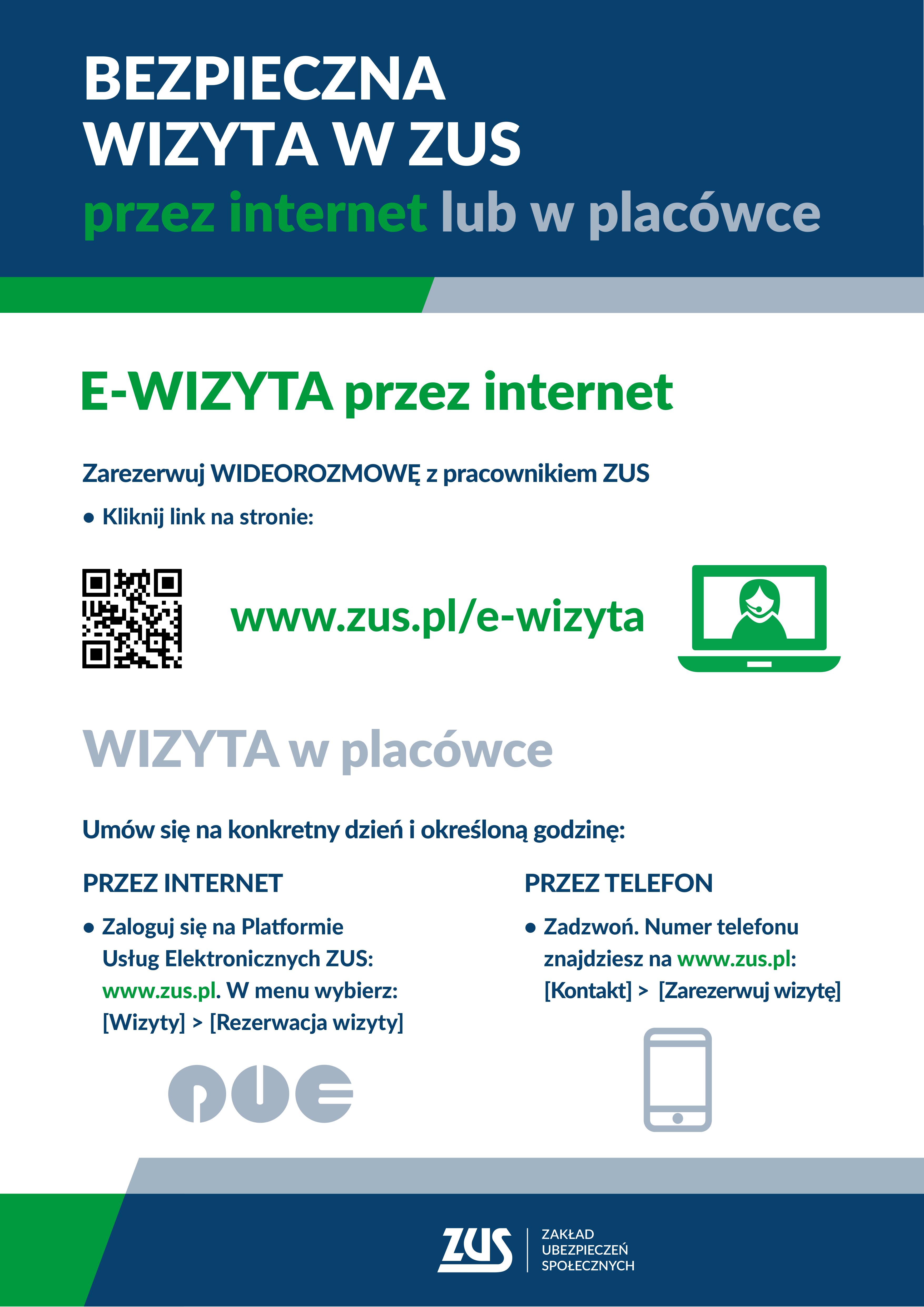 E-WIZYTA przez internet Zarezerwuj WIDEOROZMOWĘ z pracownikiem ZUS Kliknij link na stronie: WIZYTA w placówce PRZEZ INTERNET Zaloguj się na Platformie Usług Elektronicznych ZUS: www.zus.pl. W menu wybierz: Wizyty Rezerwacja wizyty PRZEZ TELEFON Zadzwoń. Numer telefonu znajdziesz na www.zus.pl: Kontakt Zarezerwuj wizytę www.zus.pl/e-wizyta BEZPIECZNA WIZYTA W ZUS przez internet lub w placówce Umów się na konkretny dzień i określoną godzinę