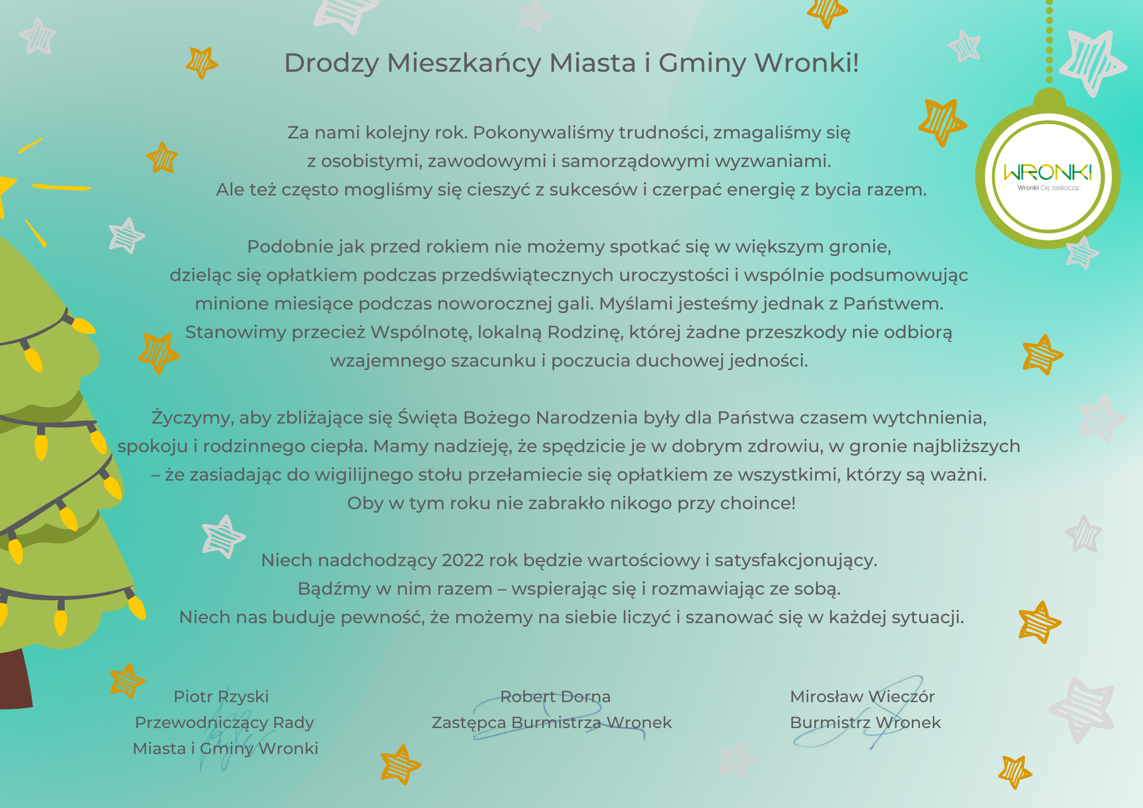 Drodzy Mieszkańcy Miasta i Gminy Wronki!     Za nami kolejny rok. Pokonywaliśmy trudności, zmagaliśmy się z osobistymi, zawodowymi i samorządowymi wyzwaniami. Ale też często mogliśmy się cieszyć z sukcesów i czerpać energię z bycia razem.   Podobnie jak przed rokiem nie możemy spotkać się w większym gronie, dzieląc się opłatkiem podczas przedświątecznych uroczystości i wspólnie podsumowując minione miesiące podczas noworocznej gali. Myślami jesteśmy jednak z Państwem. Stanowimy przecież Wspólnotę, lokalną Rodzinę, której żadne przeszkody nie odbiorą wzajemnego szacunku i poczucia duchowej jedności.    Życzymy, aby zbliżające się Święta Bożego Narodzenia były dla Państwa czasem wytchnienia, spokoju i rodzinnego ciepła. Mamy nadzieję, że spędzicie je w dobrym zdrowiu, w gronie najbliższych – że zasiadając do wigilijnego stołu przełamiecie się opłatkiem ze wszystkimi, którzy są ważni. Oby w tym roku nie zabrakło nikogo przy choince!   Niech nadchodzący 2022 rok będzie wartościowy i satysfakcjonujący. Bądźmy w nim razem – wspierając się i rozmawiając ze sobą. Niech nas buduje pewność, że możemy na siebie liczyć i szanować się w każdej sytuacji.      Piotr Rzyski 				  Robert Dorna                             	         Mirosław Wieczór Przewodniczący Rady MiG Wronki 	  Zastępca Burmistrza Wronek          Burmistrz Wronek
